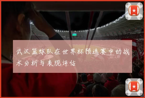 武汉篮球队在世界杯预选赛中的战术分析与表现评估