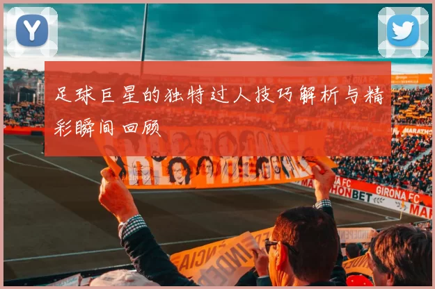 足球巨星的独特过人技巧解析与精彩瞬间回顾