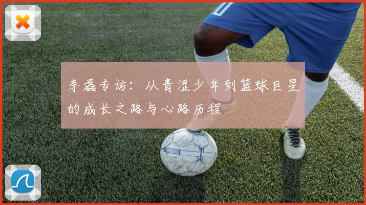 李磊专访：从青涩少年到篮球巨星的成长之路与心路历程