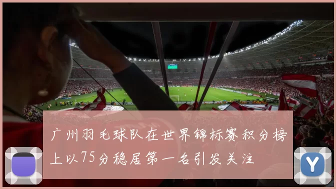 广州羽毛球队在世界锦标赛积分榜上以75分稳居第一名引发关注