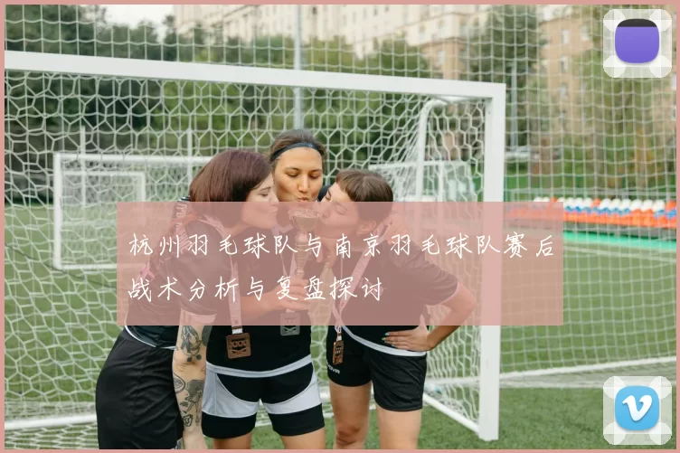 杭州羽毛球队与南京羽毛球队赛后战术分析与复盘探讨