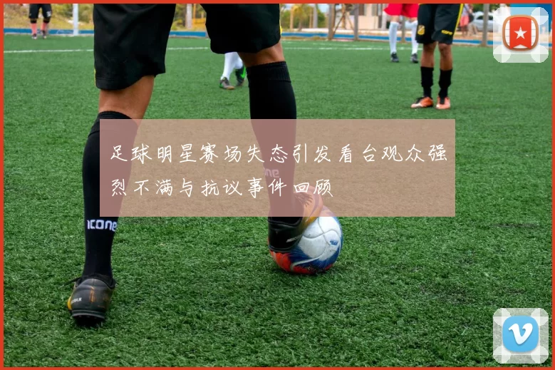 足球明星赛场失态引发看台观众强烈不满与抗议事件回顾