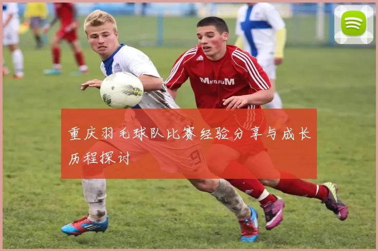 重庆羽毛球队比赛经验分享与成长历程探讨