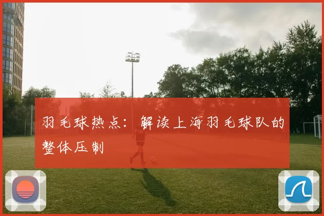 羽毛球热点：解读上海羽毛球队的整体压制